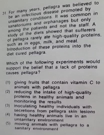 31. For many years, pellagra was believed to
be an infectious disease promoted by
unsanitary conditions. It was common in
sanatoriums and orphanages but only
among the patients and not the staff. A
study of the diets showed that sufferers
of pellagra rarely ate high-quality proteins,
such as in eggs, milk, and meat.
Introduction of these proteins into the
diet cured pellagra.
Which of the following experiments would
support the belief that a lack of proteins
causes pellagra?
(1) giving fruits that contain vitamin C to
animals with pellagra
(2) reducing the intake of high-quality
proteins in healthy animals and
monitoring the results
(3) inoculating healthy individuals with
secretions from pellagra skin lesions
(4) having healthy animals live in an
unsanitary environment
(5) moving animals with pellagra to a
sanitary environment