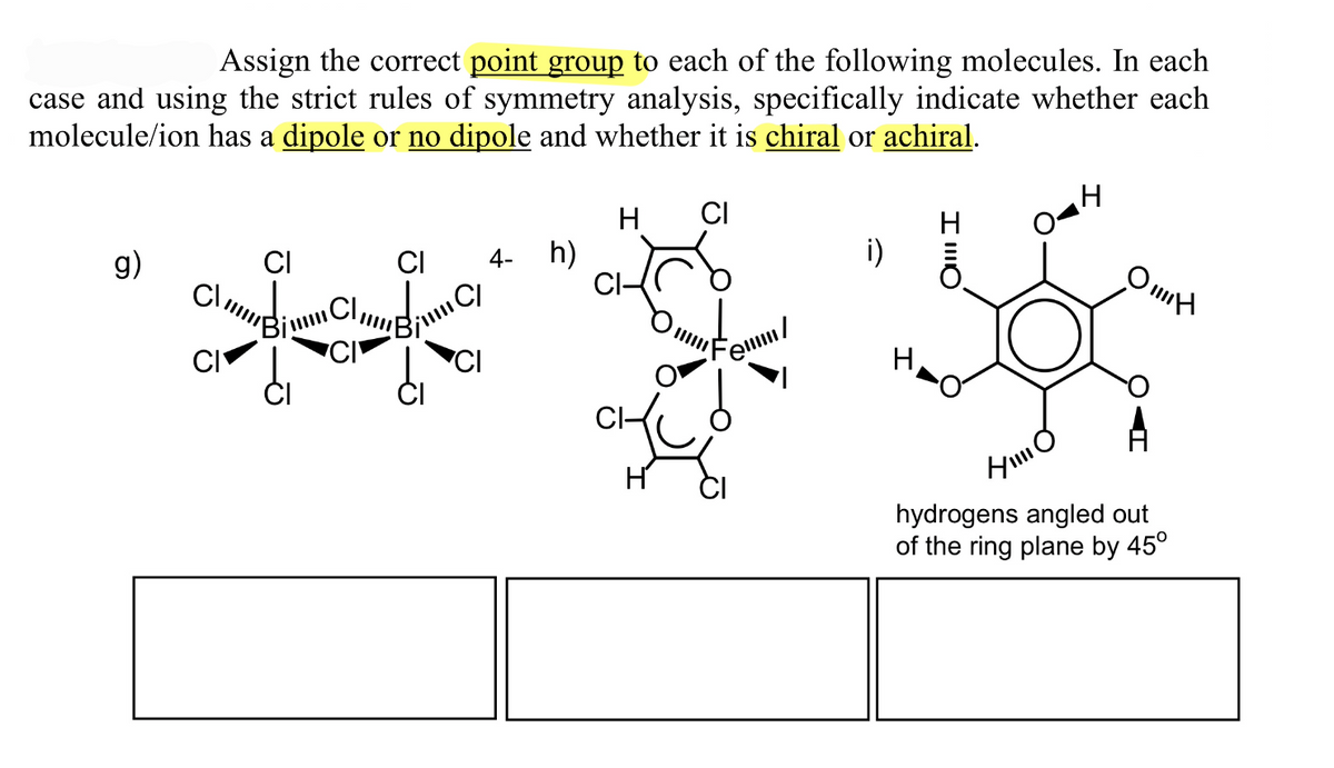 Assign the correct point group to each of the following molecules. In each
case and using the strict rules of symmetry analysis, specifically indicate whether each
molecule/ion has a dipole or no dipole and whether it is chiral or achiral.
H
CI
g)
CI
CI
4- h)
CI
em/
Он
HO
hydrogens angled out
of the ring plane by 45°