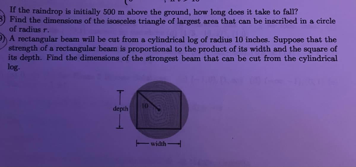 If the raindrop is initially 500 m above the ground, how long does it take to fall?
Find the dimensions of the isosceles triangle of largest area that can be inscribed in a circle
of radius r.
A rectangular beam will be cut from a cylindrical log of radius 10 inches. Suppose that the
strength of a rectangular beam is proportional to the product of its width and the square of
its depth. Find the dimensions of the strongest beam that can be cut from the cylindrical
log.
10
depth
Twidth
