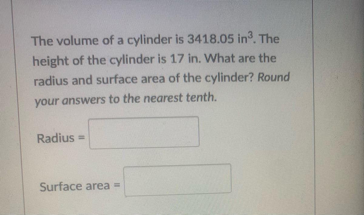 The volume of a cylinder is 3418.05 in. The
height of the cylinder is 17 in. What are the
radius and surface area of the cylinder? Round
your answers to the nearest tenth.
Radius =
Surface area
