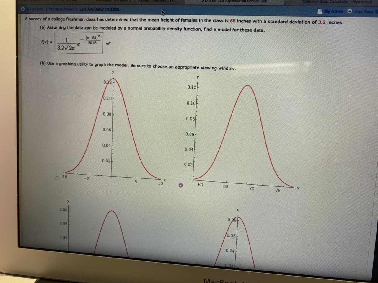 Step-by-Step Calculator- Symbolab
A17 sec 10.3 Exponential Derivatives
Answe
Ask Your T
My Notes
Previous Answers LaCAApCalc2 10.3.050.
O47 points
A survey of a college freshman class has determined that the mean height of females in the class is 68 inches with a standard deviation of 3.2 inches.
(a) Assuming the data can be modeled by a normal probability density function, find a model for these data.
(x-68)2
20.48
1
fx)
3.22x
(b) Use a graphing utility to graph the model. Be sure to choose an appropriate viewing window.
y
0.12
0.12
/0.10
0.10
0.08
0.08
0.06
0.06
0.04
0.04
0.02
0.02
O-10
-5
5
60
65
75
y
0.06
0.g6
0.05
0.05
0.04
0.04
0.03
MacRoal
70
