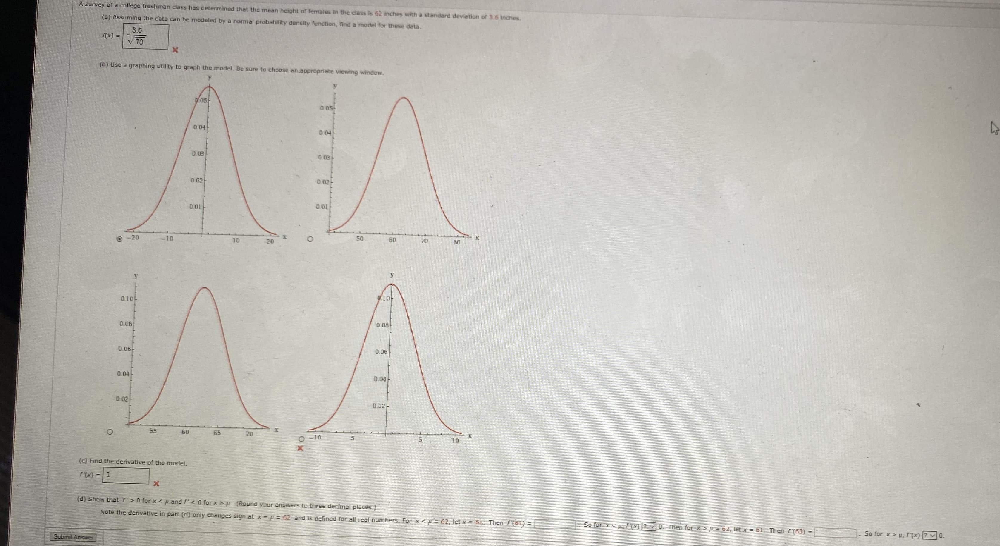 A Survey of a college freshman class has determined that the mean height of females in the class is 62 inches with a standard deviation of 3.6 inches
(a) Assuming the data can be modeled by a normal probability density function, find a model for these data.
S.0
x) =
V 70
AA
A
(b) Use a graphing utility to graph the model. Be sure to choose an.appropriate viewing window.
D05
005-
D.04
004
0.03
0.02
0.02
0.01
D.01
-20
-10
50
60
10
20
BD
10
0.10
0.08-
D 08
0 06
0.06
0.04
D.04
0.02
D 02
55
60
65
70
O-10
10
(c) Find the derivative of the model.
x) =1
X
(d) Show thal > 0 for xu and f
O for x> H (Round your answers to three decimal places.)
Note the derivative in part (d) only changes sign at x=
=62 and is defined for all real numbers. For xp62, let x= 61. Then (61=
So for xP(X 0. Then for x 62, Ilet x 61. Then (63) =
So for x> p, f(x)
о.
Submit Answer
O
