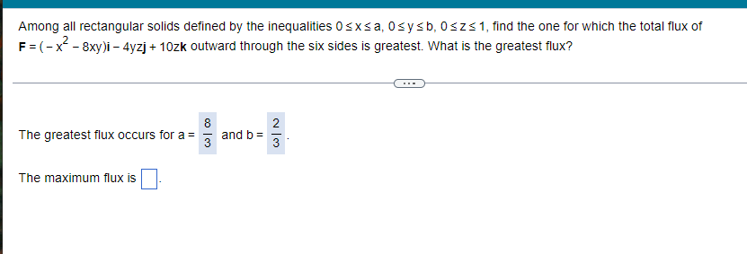 ### Problem Statement:
Among all rectangular solids defined by the inequalities \(0 \leq x \leq a\), \(0 \leq y \leq b\), \(0 \leq z \leq 1\), find the one for which the total flux of 
\[ \mathbf{F} = (-x^2 - 8xy)\mathbf{i} - 4yz\mathbf{j} + 10z\mathbf{k} \]
outward through the six sides is greatest. What is the greatest flux?

### Solution:
The greatest flux occurs for \( a = \frac{8}{3} \) and \( b = \frac{2}{3} \).

The maximum flux is \( \boxed{\phantom{}} \). 

*Note: The boxed space in the transcribed image indicates where the maximum flux value should be filled in.*