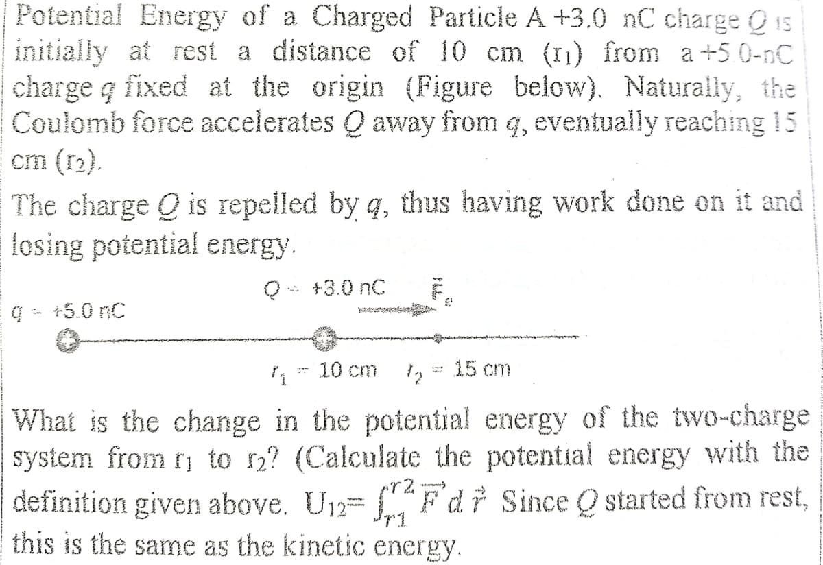 Potential Energy of a Charged Particle A +3.0 nC charge Ois
initially at rest a distance of 10 cm (11) from a +5 0-nC
charge q fixed at the origin (Figure below). Naturally, the
Coulomb force accelerates Q away from q, eventually reaching 15
cm (r2).
The charge Q is repelled by q, thus having work done on it and
fosing potential energy.
Q- +3.0 nC
+5.0 nC
1* 10 cm
15 cm
What is the change in the potential energy of the two-charge
system from ri to r2? (Calculate the potential energy with the
definition given above. U12=
this is the same as the kinetic energy.
Fdr Since Q started from rest,
