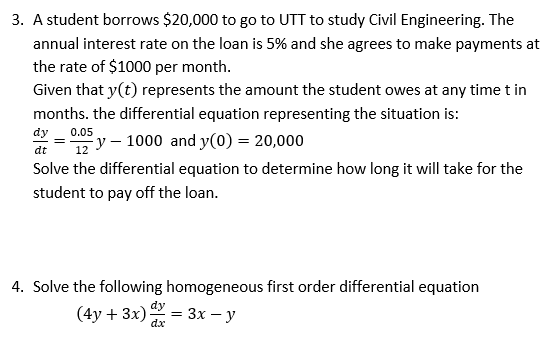 3. A student borrows $20,000 to go to UTT to study Civil Engineering. The
annual interest rate on the loan is 5% and she agrees to make payments at
the rate of $1000 per month.
Given that y(t) represents the amount the student owes at any time t in
months. the differential equation representing the situation is:
dy
dt
0.05
12
y-1000 and y(0) = 20,000
Solve the differential equation to determine how long it will take for the
student to pay off the loan.
4. Solve the following homogeneous first order differential equation
(4y+ 3x)
dy
dx
= =3x-y