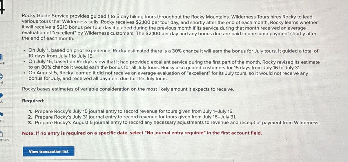 bok
nt
Rocky Guide Service provides guided 1 to 5 day hiking tours throughout the Rocky Mountains. Wilderness Tours hires Rocky to lead
various tours that Wilderness sells. Rocky receives $2,100 per tour day, and shortly after the end of each month, Rocky learns whether
it will receive a $210 bonus per tour day it guided during the previous month if its service during that month received an average
evaluation of "excellent" by Wilderness customers. The $2,100 per day and any bonus due are paid in one lump payment shortly after
the end of each month.
On July 1, based on prior experience, Rocky estimated there is a 30% chance it will earn the bonus for July tours. It guided a total of
10 days from July 1 to July 15.
⚫ On July 16, based on Rocky's view that it had provided excellent service during the first part of the month, Rocky revised its estimate
to an 80% chance it would earn the bonus for all July tours. Rocky also guided customers for 15 days from July 16 to July 31.
. On August 5, Rocky learned it did not receive an average evaluation of "excellent" for its July tours, so it would not receive any
bonus for July, and received all payment due for the July tours.
Rocky bases estimates of variable consideration on the most likely amount it expects to receive.
sk
Required:
1. Prepare Rocky's July 15 journal entry to record revenue for tours given from July 1-July 15.
2. Prepare Rocky's July 31 journal entry to record revenue for tours given from July 16-July 31.
nt
ences
3. Prepare Rocky's August 5 journal entry to record any necessary adjustments to revenue and receipt of payment from Wilderness.
Note: If no entry is required on a specific date, select "No journal entry required" in the first account field.
View transaction list