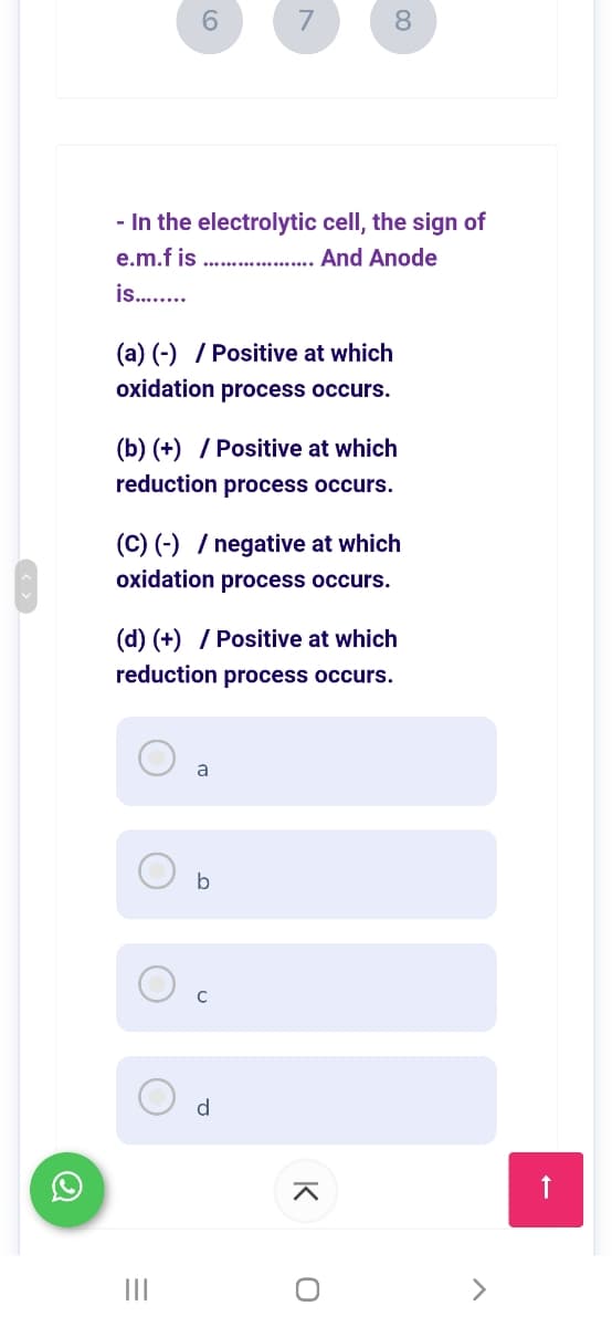 6.
7
8.
- In the electrolytic cell, the sign of
e.m.f is
And Anode
...............
is .
(a) (-) / Positive at which
oxidation process occurs.
(b) (+) / Positive at which
reduction process occurs.
(C) (-) / negative at which
oxidation process occurs.
(d) (+) / Positive at which
reduction process occurs.
a
b
C
d
II
K
