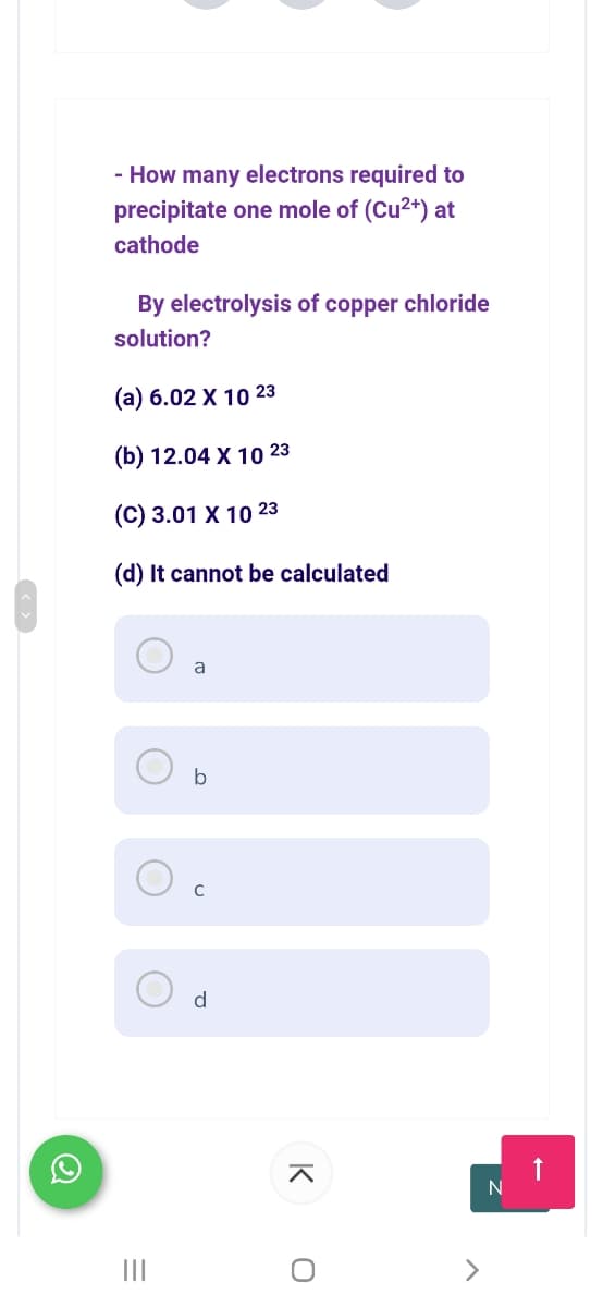 - How many electrons required to
precipitate one mole of (Cu2+) at
cathode
By electrolysis of copper chloride
solution?
(а) 6.02 X 10 23
(b) 12.04 X 10 23
(C) 3.01 X 10 23
(d) It cannot be calculated
b
C
d
N
II
K
