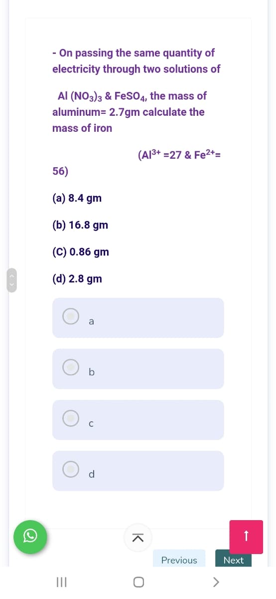 - On passing the same quantity of
electricity through two solutions of
Al (NO3)3 & Fes04, the mass of
aluminum= 2.7gm calculate the
mass of iron
(Al3+ =27 & Fe2+=
56)
(a) 8.4 gm
(b) 16.8 gm
(C) 0.86 gm
(d) 2.8 gm
a
b
d
Previous
Next
II
K
