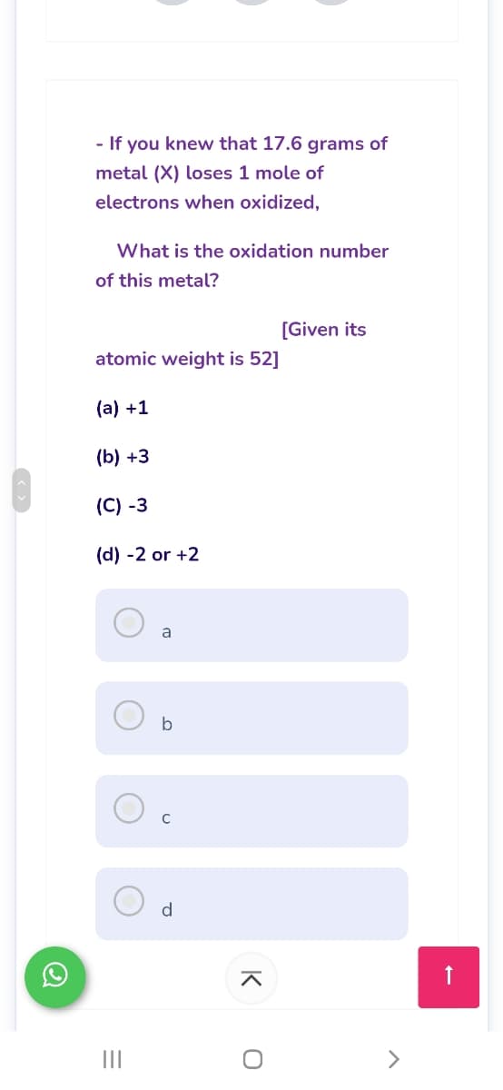 - If you knew that 17.6 grams of
metal (X) loses 1 mole of
electrons when oxidized,
What is the oxidation number
of this metal?
[Given its
atomic weight is 52]
(а) +1
(b) +3
(C) -3
(d) -2 or +2
a
b
d
II
K
