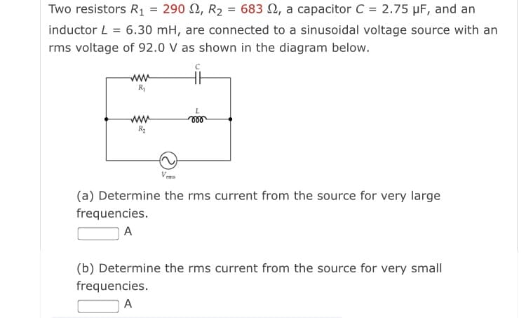 Two resistors R1 = 290 N, R2
683 N, a capacitor C = 2.75 µF, and an
inductor L = 6.30 mH, are connected to a sinusoidal voltage source with an
rms voltage of 92.0 V as shown in the diagram below.
ww
R1
ww
ll
Vrms
(a) Determine the rms current from the source for very large
frequencies.
A
(b) Determine the rms current from the source for very small
frequencies.
A
