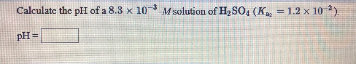 Calculate the pH of a 8.3 x 10-M solution of H2SO4 (K, = 1.2 x
10-2).
pH
=
