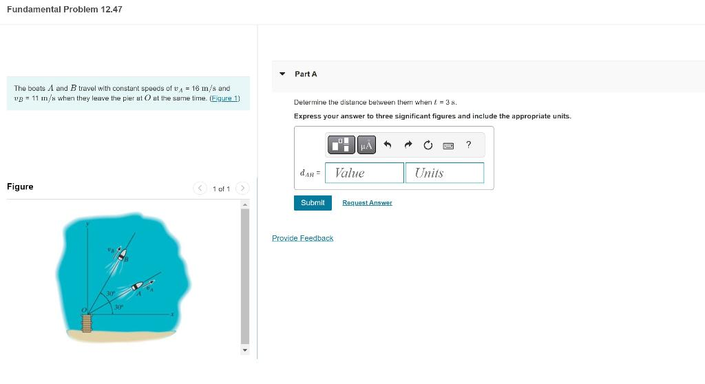 Fundamental Problem 12.47
The boats A and B travel with constant speeds of v₁ = 16 m/s and
vB 11 m/s when they leave the pier at O at the same time. (Figure 1)
Figure
< 1 of 1 >
▼
Part A
Determine the distance between them when = 3 s.
Express your answer to three significant figures and include the appropriate units.
dAB=
Submit
Provide Feedback
μÀ A A
Value
Request Answer
Units
?