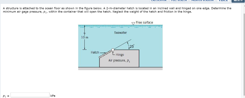 A structure is attached to the ocean floor as shown in the figure below. A 2-m-diameter hatch is located in an inclined wall and hinged on one edge. Determine the
minimum air gage pressure, p₁, within the container that will open the hatch. Neglect the weight of the hatch and friction in the hinge.
P₁ =
kPa
10 m
Hatch
Seawater
25°
- Hinge
Air pressure, P₁
Free surface