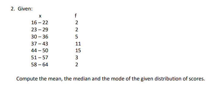 2. Given:
X
16-22
23 - 29
30-36
37-43
44 - 50
51-57
58-64
f
2
2
5
11
15
3
2
Compute the mean, the median and the mode of the given distribution of scores.