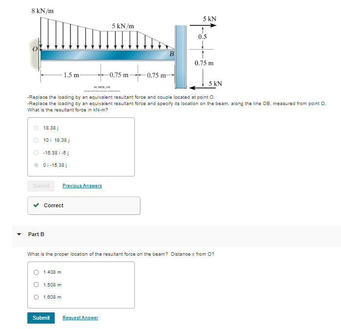 8 kN/m
18.38 j
10 i 18.38 j
-15.38 i-5 j
0i-15.38 j
Correct
Submit Previous Answers
Part B
1.5 m-
1.408 m
1.508 m
1.608 m
to.
04 PROB 145
Submit
5 kN/m
5 kN
-Replace the loading by an equivalent resultant force and couple located at point O.
-Replace the loading by an equivalent resultant force and specify its location on the beam, along the line OB, measured from point O.
What is the resultant force in kN-m?
+
Request Answer
-0.75 m-
-0.75 m
B
What is the proper location of the resultant force on the beam? Distance x from O?
5 kN
0.5
0.75 m