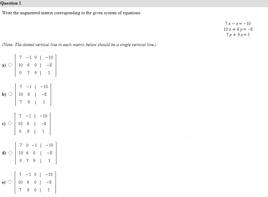 Question 1
Write the augmented matrix corresponding to the given system of equations:
(Note: The dotted vertical line in each matrix below should be a single vertical line.)
a)
b)
Ô
d)
7
-1 0 -10
10 6 0 | -8
0
79 | 1
7 -1 -10
10 6 -8
7 91 1
7 -1 -10
10 6 | -8
0
| -10
-8
1
7 0
10 6 0
0 7 9 1
7 -1 0 -10
10 6 0 |
-8
7
901
1
7x-z = -10
10 x+6y=-8
7y+9z=1