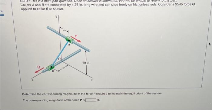 4
NOTE: This is a multi-part question. Once an answer is submitted, you will be unable to
part
Collars A and B are connected by a 25-in.-long wire and can slide freely on frictionless rods. Consider a 95-lb force Q
applied to collar B as shown.
20 in
Determine the corresponding magnitude of the force P required to maintain the equilibrium of the system.
The corresponding magnitude of the force Pis
lb.