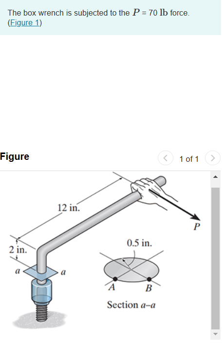 The box wrench is subjected to the P = 70 lb force.
(Figure 1)
Figure
2 in.
12 in.
0.5 in.
B
Section a-a
<
1 of 1
P
>