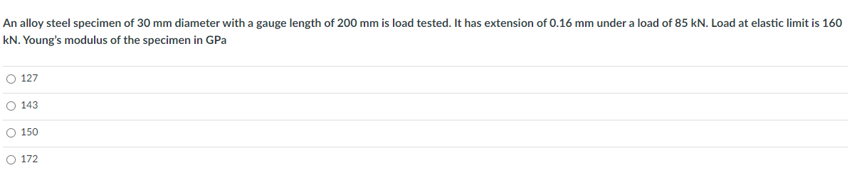 An alloy steel specimen of 30 mm diameter with a gauge length of 200 mm is load tested. It has extension of 0.16 mm under a load of 85 kN. Load at elastic limit is 160
kN. Young's modulus of the specimen in GPa
O 127
O 143
O 150
O 172