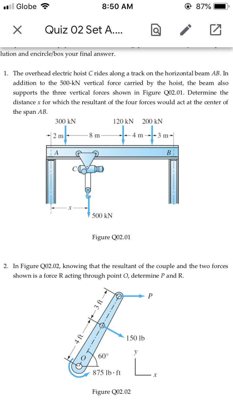 ll Globe
8:50 AM
@ 87%
Quiz 02 Set A...
lution and encircle/box your final answer.
1. The overhead electric hoist C rides along a track on the horizontalbeam AB. In
addition to the 500-kN vertical force carried by the hoist, the beam also
supports the three vertical forces shown in Figure Q02.01. Determine the
distance x for which the resultant of the four forces would act at the center of
the span AB.
300 kN
120 kN
200 kN
- 2 m
8 m
-3 m-
m
B
500 kN
Figure Q02.01
2. In Figure QO2.02, knowing that the resultant of the couple and the two forces
shown is a force R acting through point O, determine P and R.
P
150 lb
y
60°
875 lb · ft
Figure Q02.02
