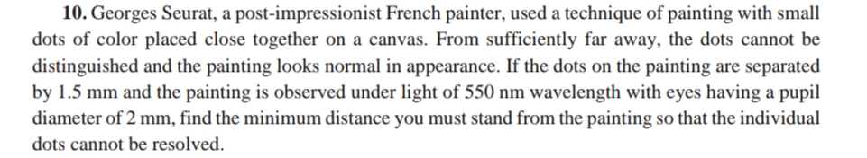 10. Georges Seurat, a post-impressionist French painter, used a technique of painting with small
dots of color placed close together on a canvas. From sufficiently far away, the dots cannot be
distinguished and the painting looks normal in appearance. If the dots on the painting are separated
by 1.5 mm and the painting is observed under light of 550 nm wavelength with eyes having a pupil
diameter of 2 mm, find the minimum distance you must stand from the painting so that the individual
dots cannot be resolved.
