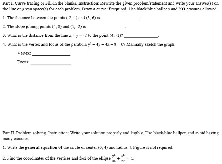 Part I. Curve tracing or Fill-in the blanks. Instruction: Rewrite the given problem/statement and write your answer(s) on
the line or given space(s) for each problem. Draw a curve if required. Use black/blue ballpen and NO erasures allowed.
1. The distance between the points (-2, 4) and (3, 6) is
2. The slope joining points (4, 0) and (1, -2) is
3. What is the distance from the line x+ y = -7 to the point (4, -1)?
4. What is the vertex and focus of the parabola y? – 4y – 4x - 8 = 0? Manually sketch the graph.
Vertex:
Focus:
Part II. Problem solving. Instruction: Write your solution properly and legibly. Use black/blue ballpen and avoid having
many erasures.
1. Write the general equation of the circle of center (0, 4) and radius 4. Figure is not required.
2. Find the coordinates of the vertices and foci of the ellipse +
= 1.
36
