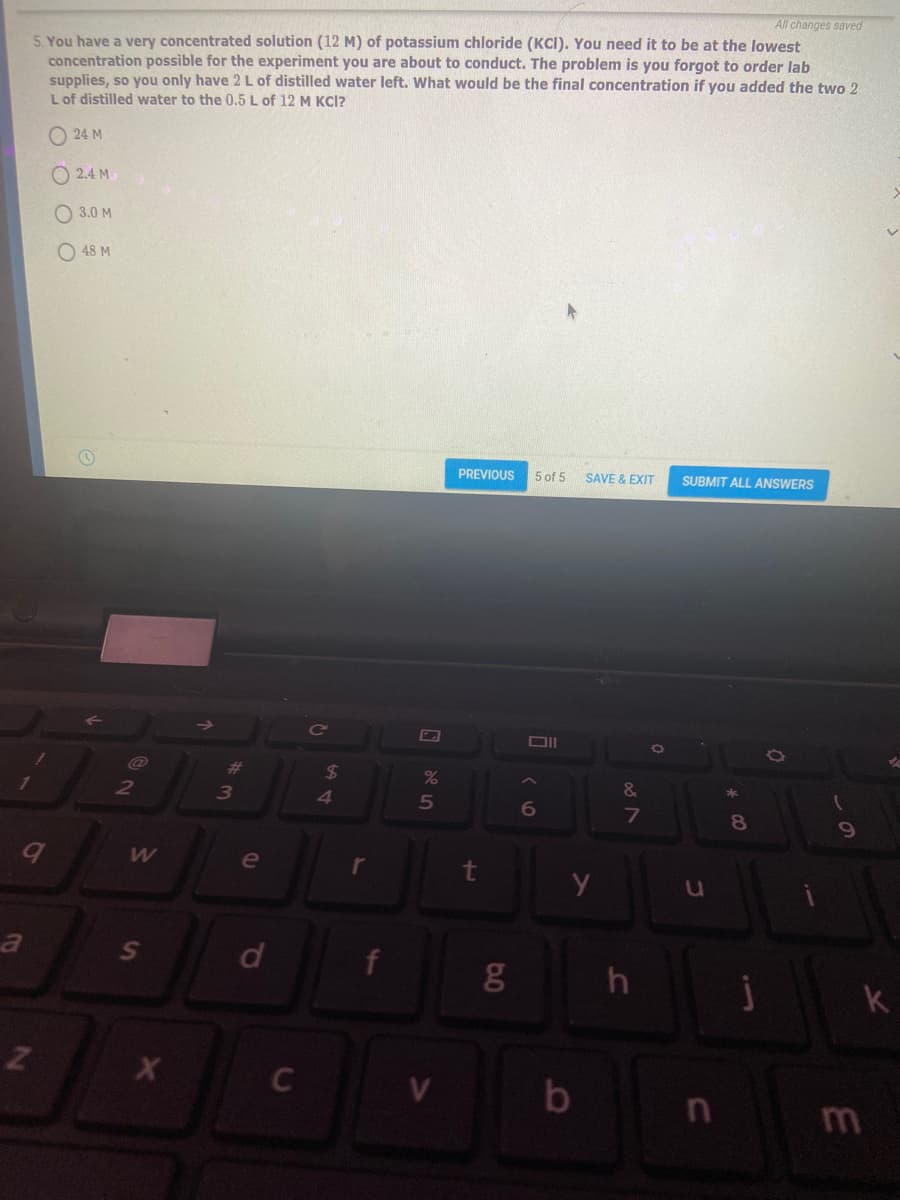 All changes saved
5. You have a very concentrated solution (12 M) of potassium chloride (KCI). You need it to be at the lowest
concentration possible for the experiment you are about to conduct. The problem is you forgot to order lab
supplies, so you only have 2 L of distilled water left. What would be the final concentration if you added the two 2
Lof distilled water to the 0.5 L of 12 M KCI?
24 M
O 2.4 M
O 3.0 M
O 48 M
PREVIOUS
5 of 5
SAVE & EXIT
SUBMIT ALL ANSWERS
并
24
&
2
3
41
7
8
e
r
t
k
b
n m

