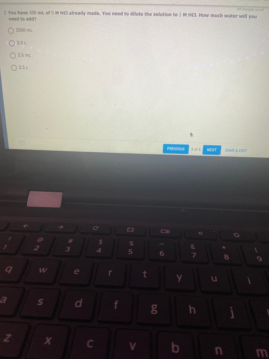 All changes saved
3. You have 500 mL of 5 M Hcl already made. You need to dilute the solution to 1 M HCI. How much water will you
need to add?
2500 mL
2.0 L
O 2.5 mL
O 2.5 L
PREVIOUS
3 of 5
NEXT
SAVE & EXIT
23
24
41
%
2
3
&
6
7
8
e
a
d
f
V
m
0.0
ST
