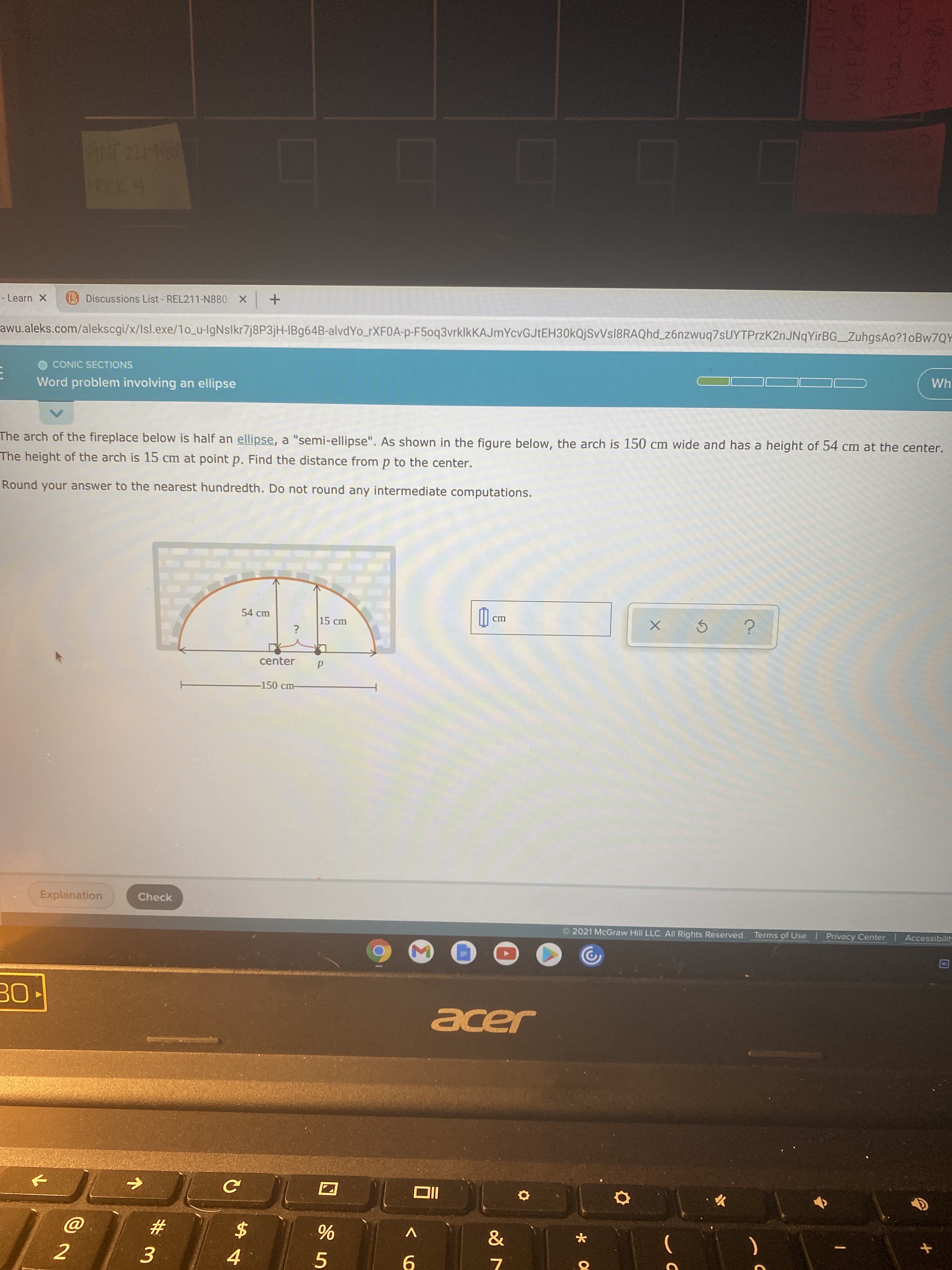 wu.aleks.com/alekscgi/x/Isl.exe/1o_u-IgNslkr7j8P3jH-IB964B-alvdYo_rXF0A-p-F5oq3vrklkKAJmYcvGJtEH30kQjSvVsl8RAQhd_z6nzwuq7sUYTPrzK2nJNqYirBG_ZuhgsAo?10BW7QY
Wh
CONIC SECTIONS
Word problem involving an ellipse
he arch of the fireplace below is half an ellipse, a "semi-ellipse". As shown in the figure below, the arch is 150 cm wide and has a height of 54 cm at the center.
The height of the arch is 15 cm at point p. Find the distance from p to the center.
Round your answer to the nearest hundredth. Do not round any intermediate computations.
54 cm
ст
15 cm
?
center
-150 cm-
