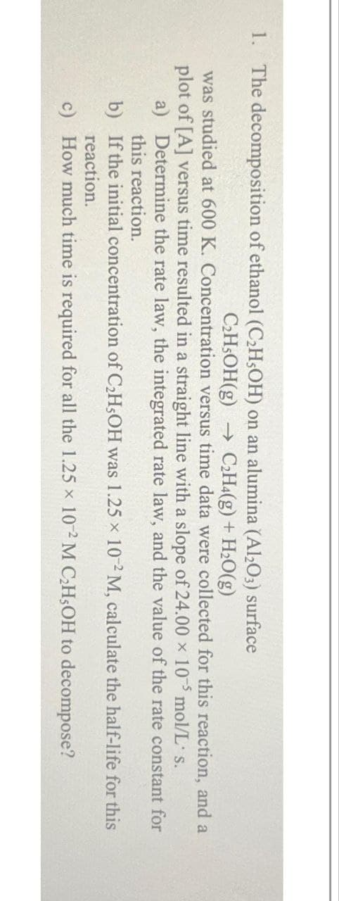 1. The decomposition of ethanol (C₂H5OH) on an alumina (Al2O3) surface
C₂H5OH(g) → C2H4(g) + H₂O(g)
was studied at 600 K. Concentration versus time data were collected for this reaction, and a
plot of [A] versus time resulted in a straight line with a slope of 24.00 x 10 mol/L s.
a) Determine the rate law, the integrated rate law, and the value of the rate constant for
this reaction.
b)
If the initial concentration of C₂H5OH was 1.25 x 10-2 M, calculate the half-life for this
reaction.
c)
How much time is required for all the 1.25 x 10-2 M C₂H5OH to decompose?