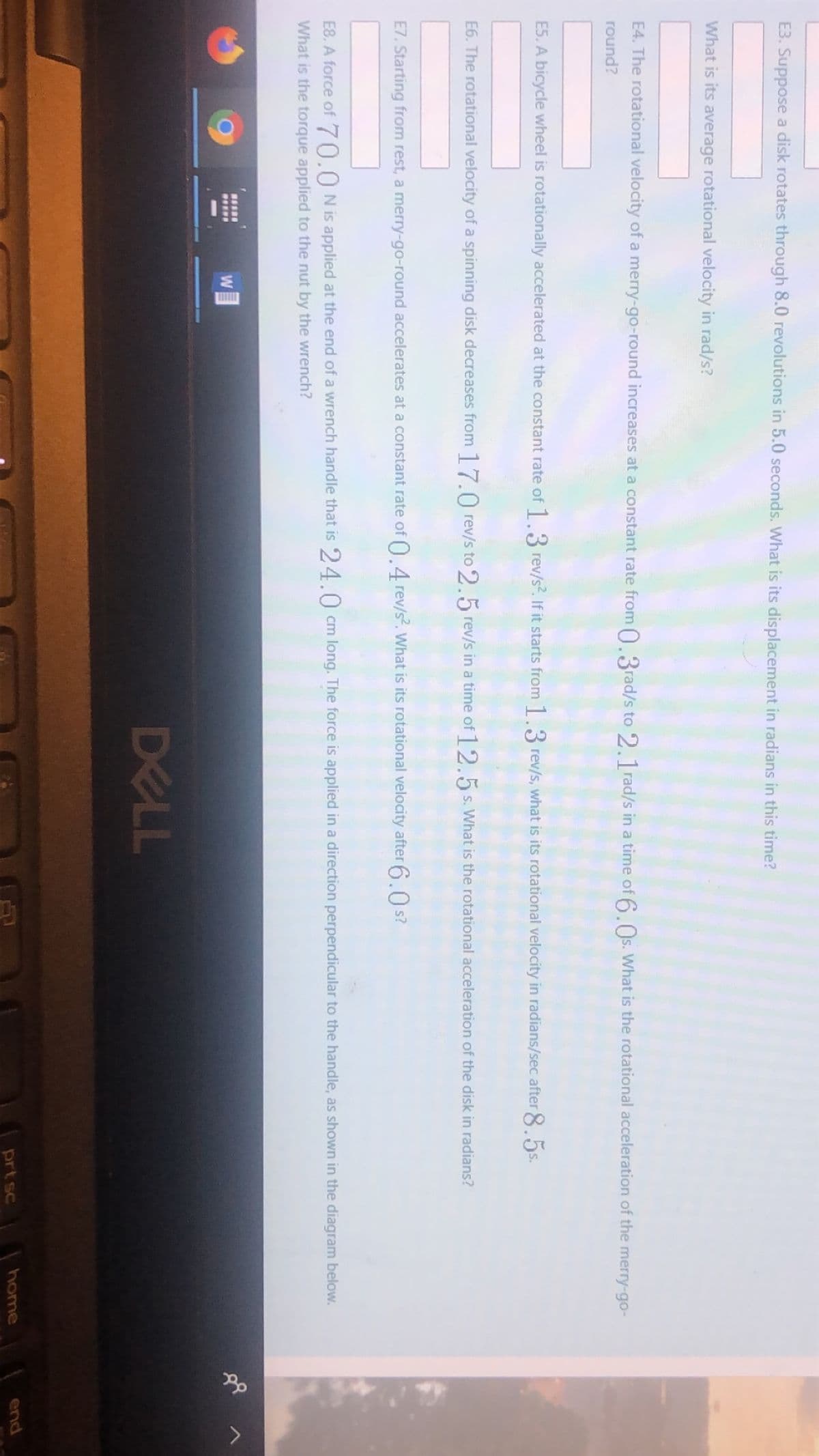 E3. Suppose a disk rotates through 8.0 revolutions in 5.0 seconds. What is its displacement in radians in this time?
What is its average rotational velocity in rad/s?
E4. The rotational velocity of a merry-go-round increases at a constant rate from 0.3rad/s to 2.1 rad/s in a time of 6.Os. What is the rotational acceleration of the merry-go-
round?
E5. A bicycle wheel is rotationally accelerated at the constant rate of 1.3 rev/s?. If it starts from 1.3 rev/s, what is its rotational velocity in radians/sec after 8.5s.
E6. The rotational velocity of a spinning disk decreases from 1 7.0 rev/s to 2.5 rev/s in a time of 12.5 s. What is the rotational acceleration of the disk in radians?
E7. Starting from rest, a merry-go-round accelerates at a constant rate of 0.4 rev/s. What is its rotational velocity after 6.0 s?
E8. A force of 70.0Nis applied at the end of a wrench handle that is 24.0 cm long. The force is applied in a direction perpendicular to the handle, as shown in the diagram below.
What is the torque applied to the nut by the wrench?
DELL
prt sc
home
end
