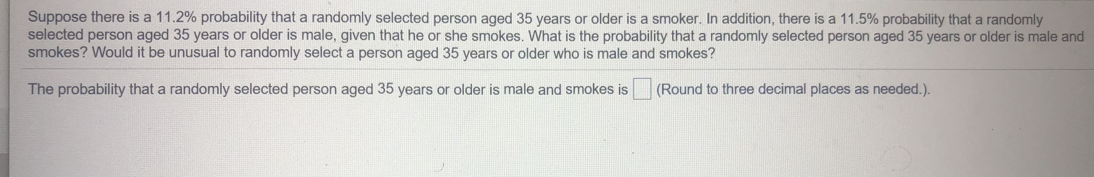 Suppose there is a 11.2% probability that a randomly selected person aged 35 years or older is a smoker. In addition, there is a 11.5% probability that a randomly
selected person aged 35 years or older is male, given that he or she smokes. What is the probability that a randomly selected person aged 35 years or older is male and
smokes? Would it be unusual to randomly select a person aged 35 years or older who is male and smokes?
The probability that a randomly selected person aged 35 years or older is male and smokes is
(Round to three decimal places as needed.).
