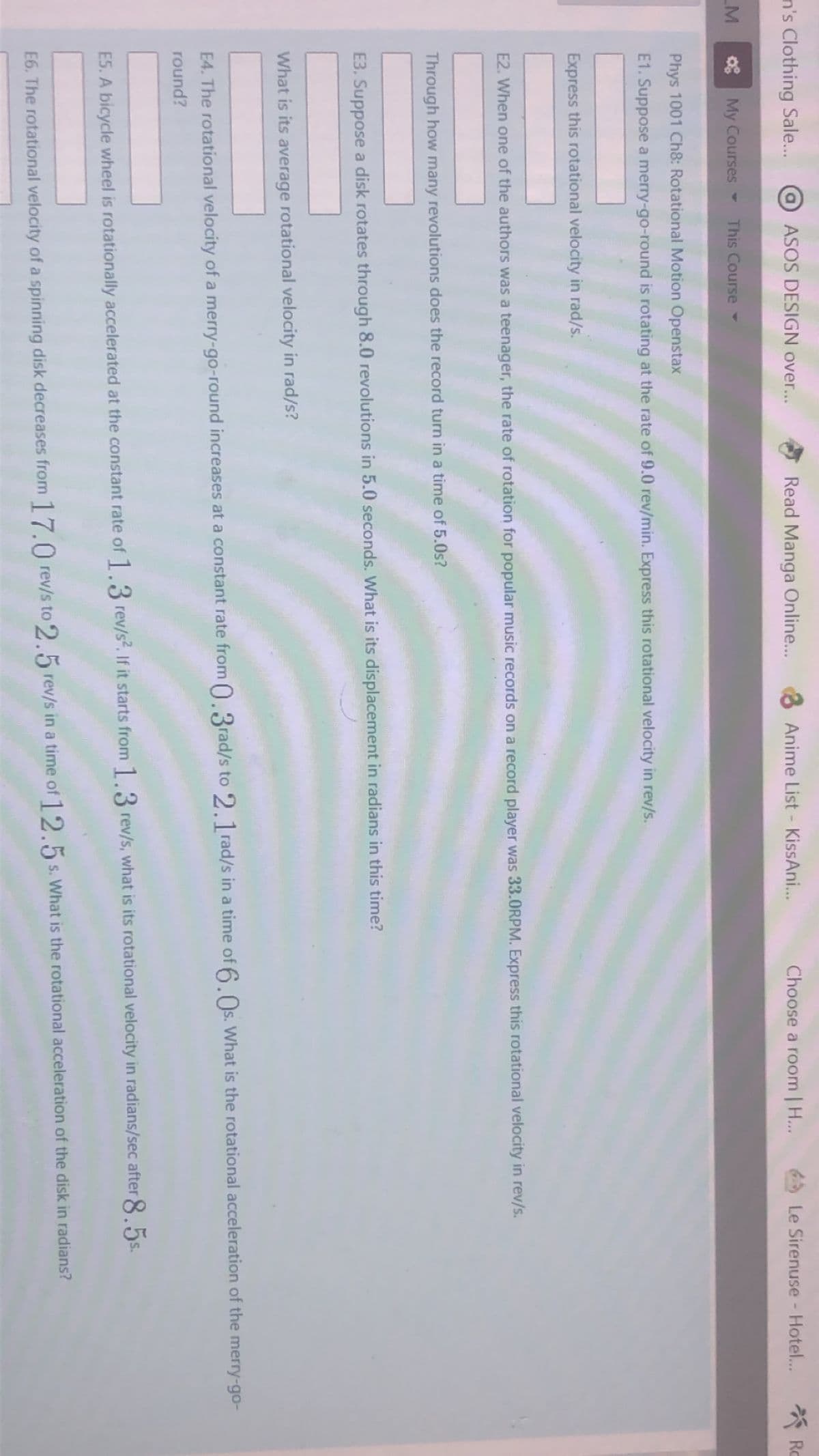 n's Clothing Sale..
OASOS DESIGN over...
Read Manga Online...
8 Anime List - KissAni...
* Ro
Choose a room | H...
Le Sirenuse - Hotel...
M
08 My Courses -
This Course
Phys 1001 Ch8: Rotational Motion Openstax
E1. Suppose a merry-go-round is rotating at the rate of 9.0 rev/min. Express this rotational velocity in rev/s.
Express this rotational velocity in rad/s.
E2. When one of the authors was a teenager, the rate of rotation for popular music records on a record player was 33.0RPM. Express this rotational velocity in rev/s.
Through how many revolutions does the record turn in a time of 5.0s?
E3. Suppose a disk rotates through 8.0 revolutions in 5.0 seconds. What is its displacement in radians in this time?
What is its average rotational velocity in rad/s?
E4. The rotational velocity of a merry-go-round increases at a constant rate from 0.3rad/s to 2.1 rad/s in a time of 6.Os. What is the rotational acceleration of the merry-go-
round?
ES. A bicycle wheel is rotationally accelerated at the constant rate of 1.3 rev/s. If it starts from 1.3 rev/s, what is its rotational velocity in radians/sec after 8.5s.
E6. The rotational velocity of a spinning disk decreases from 17.0 rev/s to 2.5 rev/s in a time of 12.5s. What is the rotational acceleration of the disk in radians?
