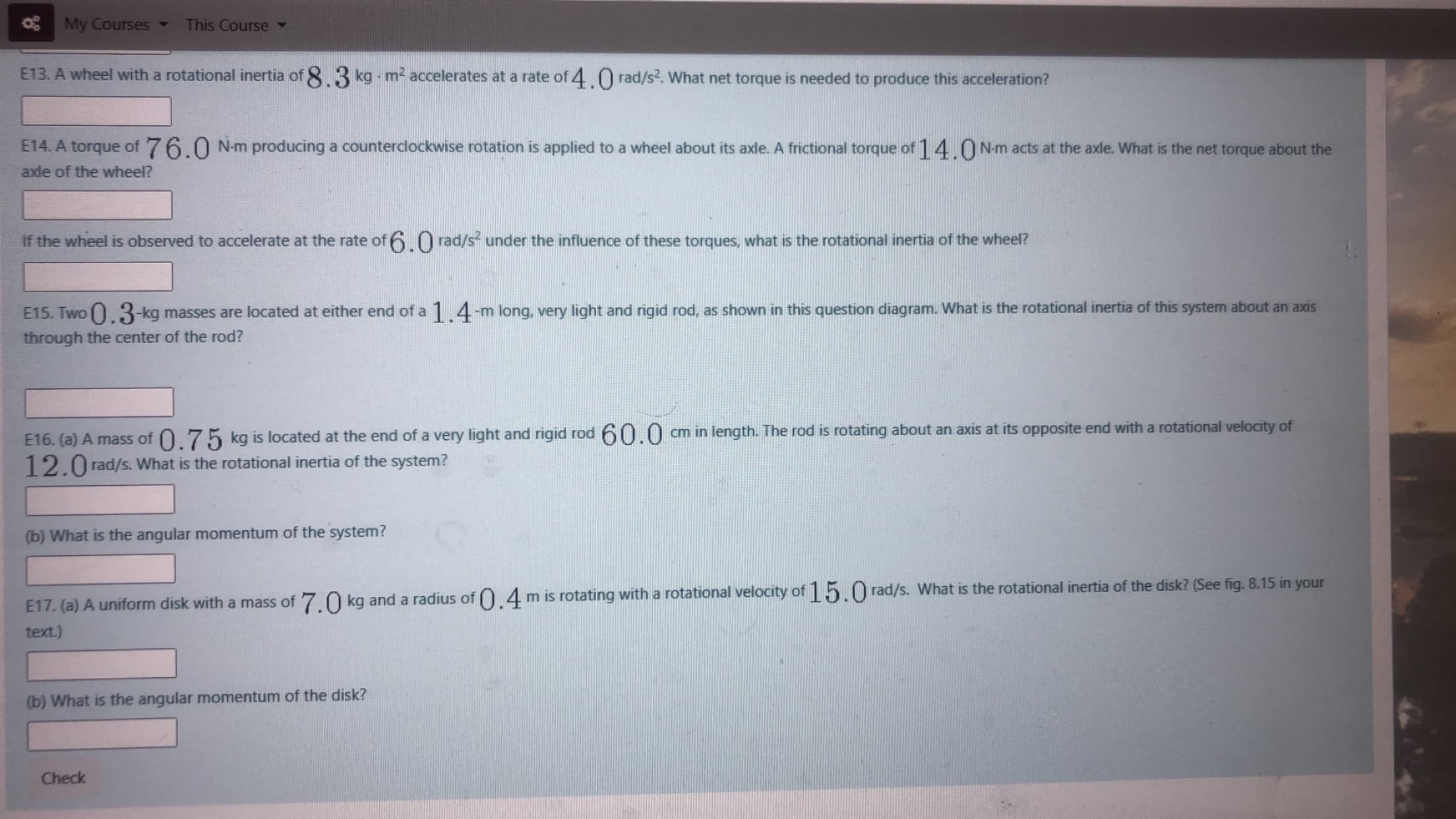 E16. (a) A mass of 0.75 kg is located at the end of a very light and rigid rod 60.0
12.0 rad/s. What is the rotational inertia of the system?
cm in length. The rod is rotating about an axis at its opposite end with a rotational velocity of
(b) What is the angular momentum of the system?
E17. (a) A uniform disk with a mass of 7 O kg and a radius of O 4mis rotating with a rotational velocity of 15.0 rad/s. What is the rotational inertia of the disk? (See fig. 8.15 in your
text.)
(b) What is the angular momentum of the disk?
Check
