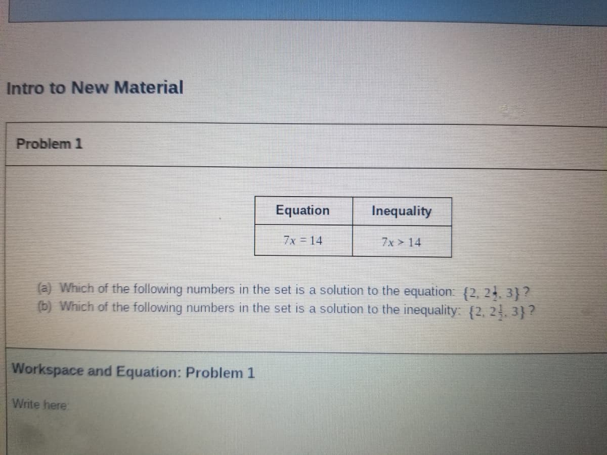 Intro to New Material
Problem 1
Equation
Inequality
7x 14
7x 14
(a) Which of the following numbers in the set is a solution to the equation: (2, 24 3)?
(b) Which of the following numbers in the set is a solution to the inequality: (2, 21, 3}?
Workspace and Equation: Problem 1
Write here:
