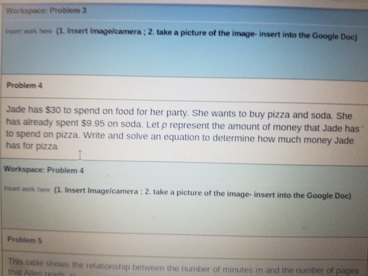 Workspace: Problem 3
Insert work here (1. Insert Imagelcamera; 2. take a picture of the image- insert into the Google Doc)
Problem 4
Jade has $30 to spend on food for her party. She wants to buy pizza and soda. She
has already spent $9.95 on soda. Let p represent the amount of money that Jade has
to spend on pizza. Write and solve an equation to determine how much money Jade
has for pizza
Workspace: Problem 4
Insert work here (1. Insert Image/camera; 2. take a picture of the image- insert into the Google Doc)
Problem 5
This table shows the relationship between the number of minutes m and the number of pages
that Allen reads o
