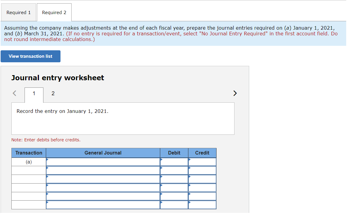 Required 1 Required 2
Assuming the company makes adjustments at the end of each fiscal year, prepare the journal entries required on (a) January 1, 2021,
and (b) March 31, 2021. (If no entry is required for a transaction/event, select "No Journal Entry Required" in the first account field. Do
not round intermediate calculations.)
View transaction list
Journal entry worksheet
<
1
2
Record the entry on January 1, 2021.
Note: Enter debits before credits.
Transaction
(a)
General Journal
Debit
Credit
>