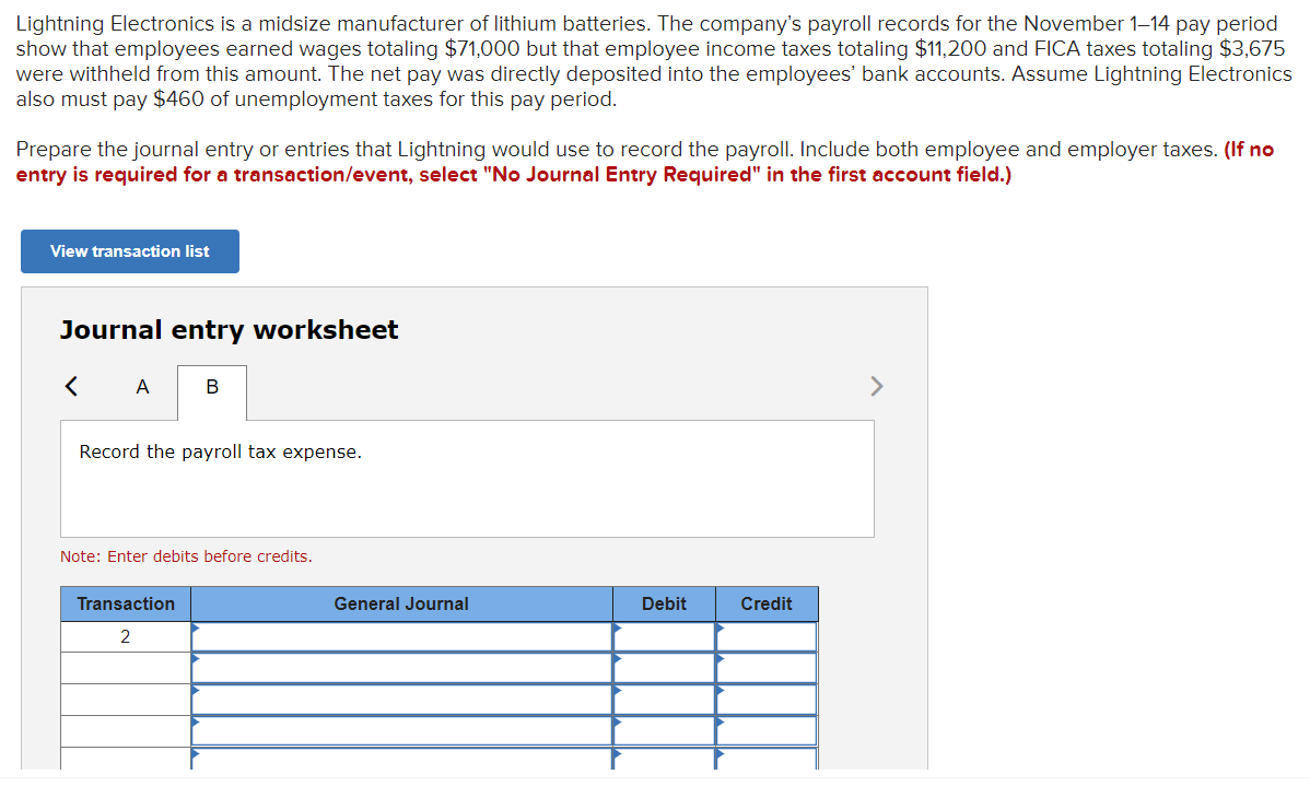 Lightning Electronics is a midsize manufacturer of lithium batteries. The company's payroll records for the November 1-14 pay period
show that employees earned wages totaling $71,000 but that employee income taxes totaling $11,200 and FICA taxes totaling $3,675
were withheld from this amount. The net pay was directly deposited into the employees' bank accounts. Assume Lightning Electronics
also must pay $460 of unemployment taxes for this pay period.
Prepare the journal entry or entries that Lightning would use to record the payroll. Include both employee and employer taxes. (If no
entry is required for a transaction/event, select "No Journal Entry Required" in the first account field.)
View transaction list
Journal entry worksheet
<A B
Record the payroll tax expense.
Note: Enter debits before credits.
Transaction
2
General Journal
Debit
Credit