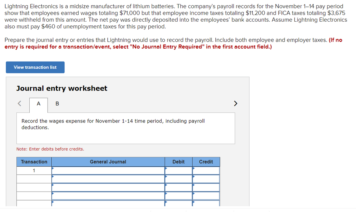 Lightning Electronics is a midsize manufacturer of lithium batteries. The company's payroll records for the November 1-14 pay period
show that employees earned wages totaling $71,000 but that employee income taxes totaling $11,200 and FICA taxes totaling $3,675
were withheld from this amount. The net pay was directly deposited into the employees' bank accounts. Assume Lightning Electronics
also must pay $460 of unemployment taxes for this pay period.
Prepare the journal entry or entries that Lightning would use to record the payroll. Include both employee and employer taxes. (If no
entry is required for a transaction/event, select "No Journal Entry Required" in the first account field.)
View transaction list
Journal entry worksheet
< A
B
Record the wages expense for November 1-14 time period, including payroll
deductions.
Note: Enter debits before credits.
Transaction
1
General Journal
Debit
Credit