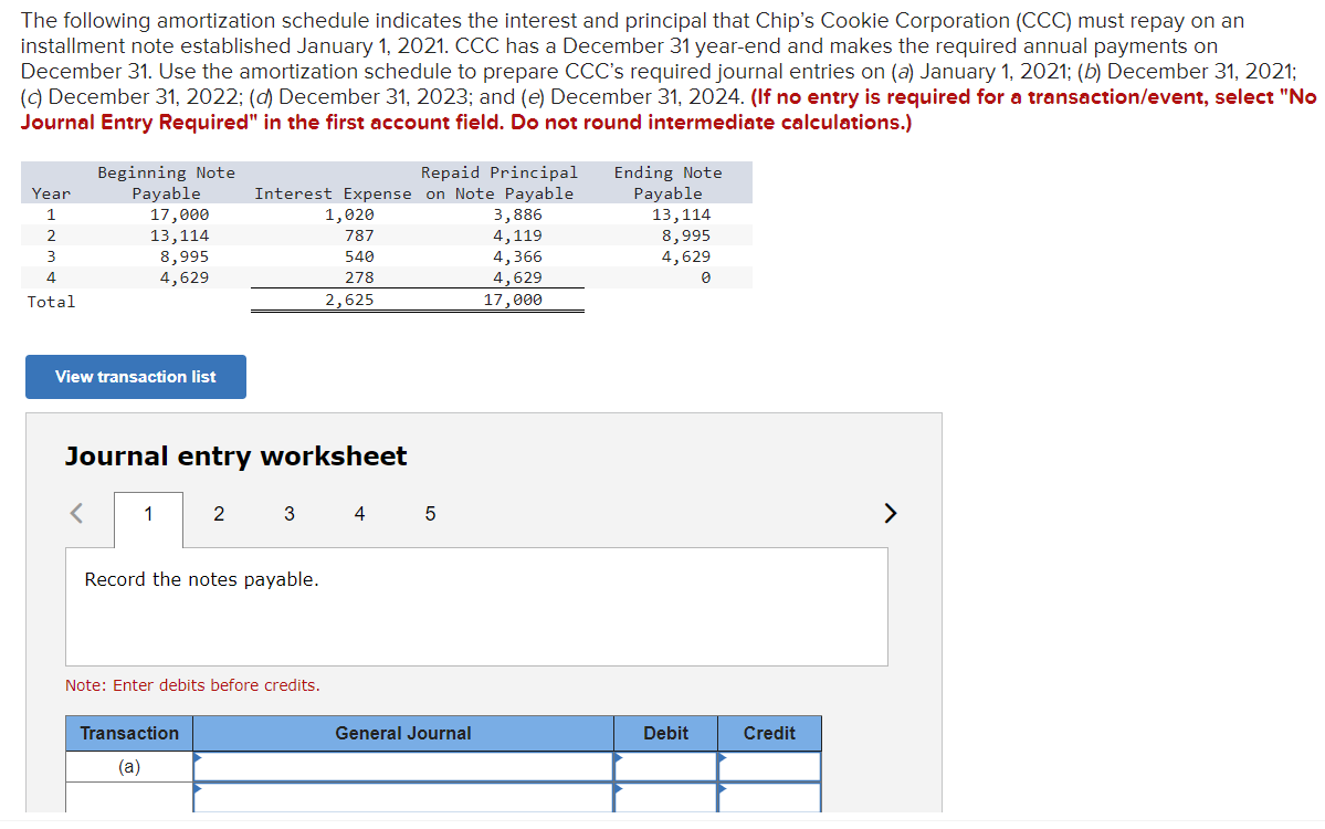 The following amortization schedule indicates the interest and principal that Chip's Cookie Corporation (CCC) must repay on an
installment note established January 1, 2021. CCC has a December 31 year-end and makes the required annual payments on
December 31. Use the amortization schedule to prepare CCC's required journal entries on (a) January 1, 2021; (b) December 31, 2021;
(c) December 31, 2022; (d) December 31, 2023; and (e) December 31, 2024. (If no entry is required for a transaction/event, select "No
Journal Entry Required" in the first account field. Do not round intermediate calculations.)
Year
1
2
3
4
Total
Beginning Note
Payable
17,000
13,114
8,995
4,629
View transaction list
1
Repaid Principal
Interest Expense on Note Payable
Journal entry worksheet
Record the notes payable.
Transaction
(a)
1,020
787
540
278
2,625
2 3 4 5
Note: Enter debits before credits.
General Journal
3,886
4,119
4,366
4,629
17,000
Ending Note
Payable
13,114
8,995
4,629
Debit
Credit