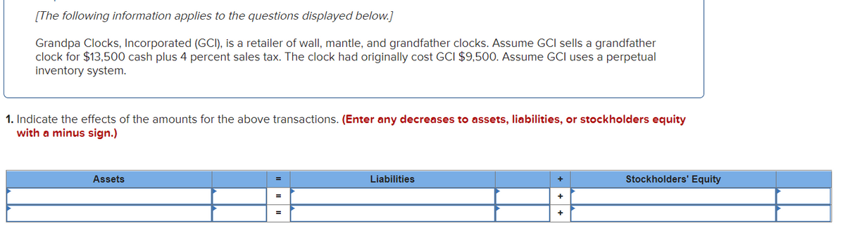 [The following information applies to the questions displayed below.]
Grandpa Clocks, Incorporated (GCI), is a retailer of wall, mantle, and grandfather clocks. Assume GCI sells a grandfather
clock for $13,500 cash plus 4 percent sales tax. The clock had originally cost GCI $9,500. Assume GCI uses a perpetual
inventory system.
1. Indicate the effects of the amounts for the above transactions. (Enter any decreases to assets, liabilities, or stockholders equity
with a minus sign.)
Assets
Liabilities
+
+
Stockholders' Equity