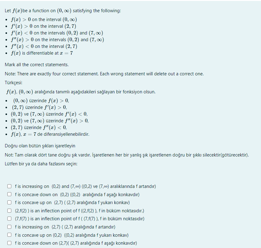 Let f(x)be a function on (0, o) satisfying the following:
f(x) > 0 on the interval (0, o0)
f'(x) > 0 on the interval (2, 7)
f'(x) < 0 on the intervals (0, 2) and (7, 0)
f"(x) > 0 on the intervals (0, 2) and (7, 0)
f"(x) < 0 on the interval (2, 7)
f(x) is differentiable at æ = 7
Mark all the correct statements.
Note: There are exactly four correct statement. Each wrong statement will delete out a correct one.
Türkçesi:
f(x), (0, 0) aralığında tanımlı aşağıdakileri sağlayan bir fonksiyon olsun.
(0, 0) üzerinde f(æ) > 0,
(2, 7) üzerinde f'(x) > 0,
(0, 2) ve (7, 0) üzerinde f'(x) < 0,
(0, 2) ve (7, 00) üzerinde f"(x) > 0,
(2,7) üzerinde f"(æ) < 0,
f(x), x = 7 de diferansiyellenebilirdir.
Doğru olan bütün şıkları işaretleyin
Not: Tam olarak dört tane doğru şık vardır. İşaretlenen her bir yanlış şık işaretlenen doğru bir şıkkı silecektir(götürecektir).
Lütfen bir ya da daha fazlasını seçin:
f is increasing on (0,2) and (7,00) ((0,2) ve (7,00) aralıklarında f artandır)
fis concave down on (0,2) ((0,2) aralığında f aşağı konkavdır)
O fis concave up on (2,7) ( (2,7) aralığında f yukarı konkav)
(2,f(2) ) is an inflection point of f ((2,f(2) ), f in büküm noktasıdır.)
O (7,f(7) ) is an inflection point of f ( (7,f(7) ), f in büküm noktasıdır)
fis increasing on (2,7) ( (2,7) aralığında fartandır)
f is concave up on (0,2) ((0,2) aralığında f yukarı konkav)
f is concave down on (2,7)( (2,7) aralığında f aşağı konkavdır)
