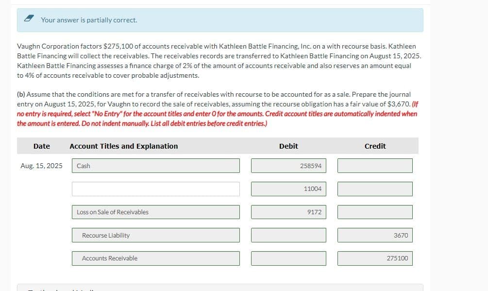 Your answer is partially correct.
Vaughn Corporation factors $275,100 of accounts receivable with Kathleen Battle Financing, Inc. on a with recourse basis. Kathleen
Battle Financing will collect the receivables. The receivables records are transferred to Kathleen Battle Financing on August 15, 2025.
Kathleen Battle Financing assesses a finance charge of 2% of the amount of accounts receivable and also reserves an amount equal
to 4% of accounts receivable to cover probable adjustments.
(b) Assume that the conditions are met for a transfer of receivables with recourse to be accounted for as a sale. Prepare the journal
entry on August 15, 2025, for Vaughn to record the sale of receivables, assuming the recourse obligation has a fair value of $3,670. (If
no entry is required, select "No Entry" for the account titles and enter O for the amounts. Credit account titles are automatically indented when
the amount is entered. Do not indent manually. List all debit entries before credit entries.)
Date Account Titles and Explanation
Aug. 15, 2025
Cash
Loss on Sale of Receivables
Recourse Liability
Accounts Receivable
Debit
258594
11004
9172
Credit
3670
275100