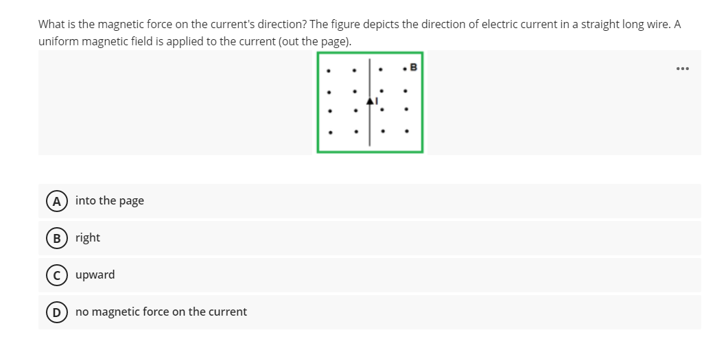 What is the magnetic force on the current's direction? The figure depicts the direction of electric current in a straight long wire. A
uniform magnetic field is applied to the current (out the page).
B
(A) into the page
B) right
C) upward
D) no magnetic force on the current
...