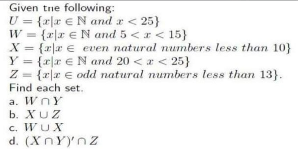 Given the following:
U = {x|x€N and x < 25}
W = {x|x eN and 5 < x < 15}
X = {x|x = even natural numbers less than 10}
Y = {x|x N and 20 < x < 25}
Z = {x|x € odd natural numbers less than 13}.
Find each set.
a. WOY
b. XUZ
c. WUX
d. (XnY)'nz