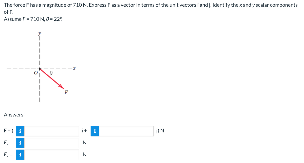 The force F has a magnitude of 710 N. Express F as a vector in terms of the unit vectors i and j. Identify the x and y scalar components
of F.
Assume F = 710 N, 0 = 22°
Answers:
F = (i
Fx=
Fy=
i
0
T
F
i +
N
N
j) N