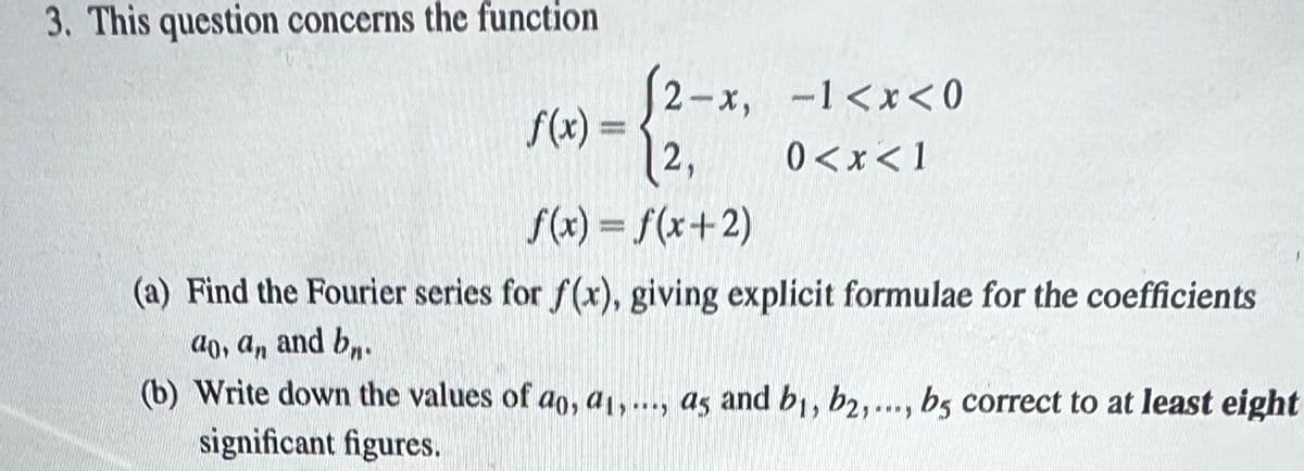 3. This question concerns the function
f(x) =
(2-x, -1<x<0
2,
0<x< 1
f(x) = f(x+2)
(a) Find the Fourier series for f(x), giving explicit formulae for the coefficients
ao, an and bn.
(b) Write down the values of ao, a1,..., as and bi, b2,..., bs correct to at least eight
significant figures.