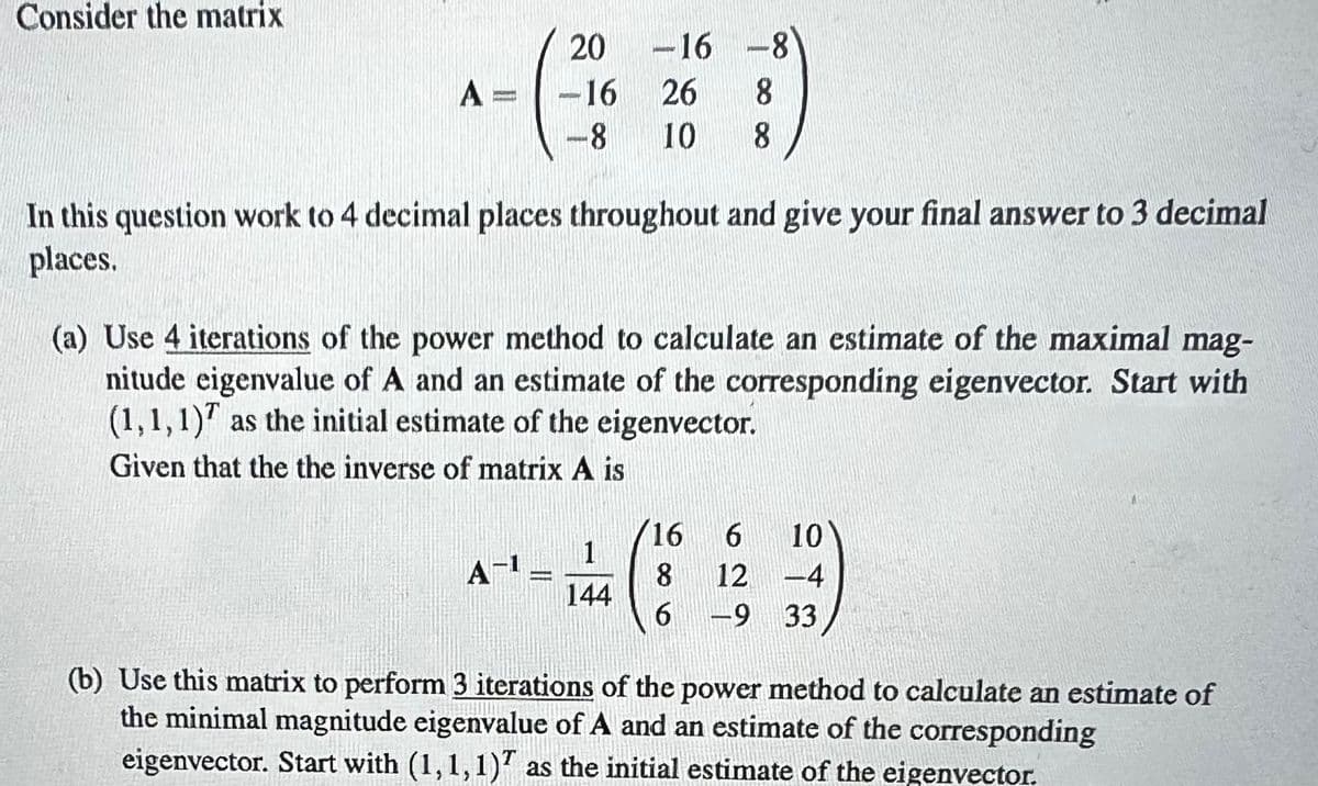 Consider the matrix
A
KONDE
20
-16
-8
A-1
HELEN
In this question work to 4 decimal places throughout and give your final answer to 3 decimal
places.
-
(a) Use 4 iterations of the power method to calculate an estimate of the maximal mag-
nitude eigenvalue of A and an estimate of the corresponding eigenvector. Start with
(1,1,1) as the initial estimate of the eigenvector.
Given that the the inverse of matrix A is
-16 -8
26
8
10
8
1
144
16
8
6
6
10
12-4
-9 33
(b) Use this matrix to perform 3 iterations of the power method to calculate an estimate of
the minimal magnitude eigenvalue of A and an estimate of the corresponding
eigenvector. Start with (1,1,1) as the initial estimate of the eigenvector.