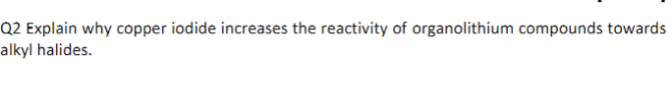 Q2 Explain why copper iodide increases the reactivity of organolithium compounds towards
alkyl halides.
